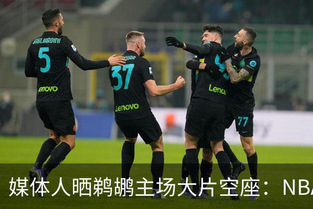媒体人晒鹈鹕主场大片空座：NBA得把鹈鹕搬走，这太丢人了