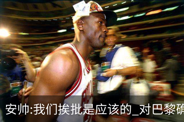 安帅:我们挨批是应该的 对巴黎确实踢得糟糕