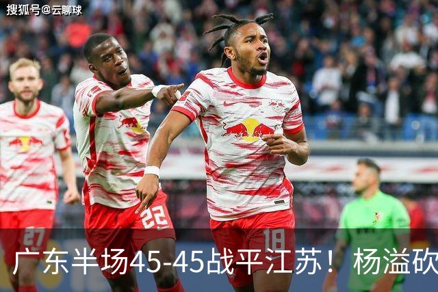 广东半场45-45战平江苏！杨溢砍12分，徐杰又梦游，杜锋现场观战