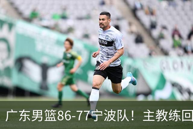 广东男篮86-77宁波队！主教练回应，胡明轩表态，将对阵上海男篮