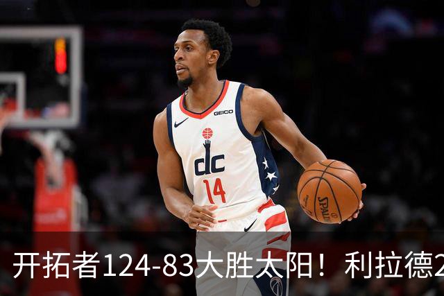 开拓者124-83大胜太阳！利拉德25分，杨瀚森5+2，创NBA生涯里程碑