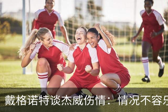 戴格诺特谈杰威伤情：情况不容乐观 球队现在的状态非常糟糕