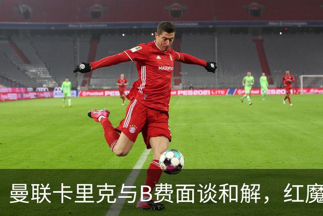 曼联卡里克与B费面谈和解，红魔队长有望客战切尔西回归首发！