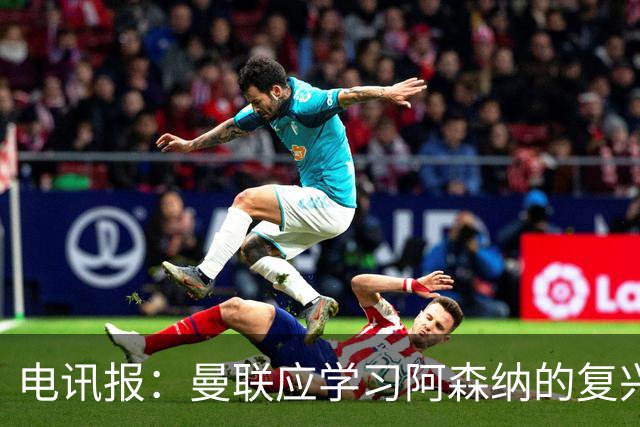 电讯报：曼联应学习阿森纳的复兴经验，清洗高薪球员并赋权主帅