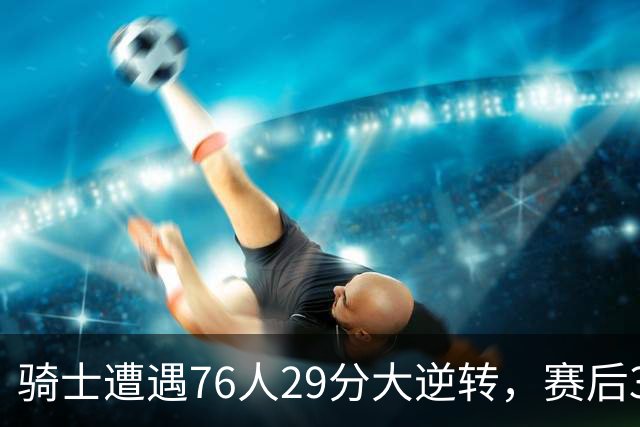 骑士遭遇76人29分大逆转，赛后3人被炮轰，哈登6次失误葬送好局