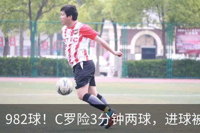982球！C罗险3分钟两球，进球被吹+斜射中柱，连刷5大纪录